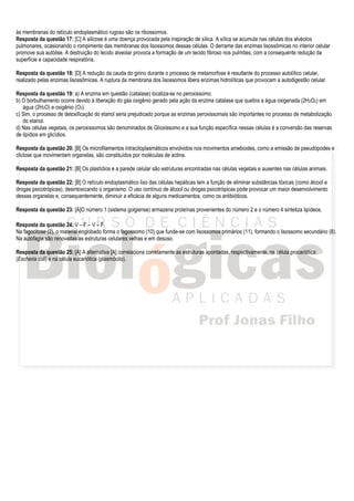 às membranas do retículo endoplasmático rugoso são os ribossomos.
Resposta da questão 17: [C] A silicose é uma doença provocada pela inspiração de sílica. A sílica se acumula nas células dos alvéolos
pulmonares, ocasionando o rompimento das membranas dos lisossomos dessas células. O derrame das enzimas lisossômicas no interior celular
promove sua autólise. A destruição do tecido alveolar provoca a formação de um tecido fibroso nos pulmões, com a consequente redução da
superfície e capacidade respiratória.

Resposta da questão 18: [D] A redução da cauda do girino durante o processo de metamorfose é resultante do processo autolítico celular,
realizado pelas enzimas lisossômicas. A ruptura da membrana dos lisossomos libera enzimas hidrolíticas que provocam a autodigestão celular.

Resposta da questão 19: a) A enzima em questão (catalase) localiza-se no peroxissomo.
b) O borbulhamento ocorre devido à liberação do gás oxigênio gerado pela ação da enzima catalase que quebra a água oxigenada (2H2O2) em
   água (2H2O) e oxigênio (O2).
c) Sim, o processo de detoxificação do etanol seria prejudicado porque as enzimas peroxissomais são importantes no processo de metabolização
   do etanol.
d) Nas células vegetais, os peroxissomos são denominados de Glioxissomo e a sua função específica nessas células é a conversão das reservas
de lipídios em glicídios.

Resposta da questão 20: [B] Os microfilamentos intracitoplasmáticos envolvidos nos movimentos ameboides, como a emissão de pseudópodes e
cliclose que movimentam organelas, são constituídos por moléculas de actina.

Resposta da questão 21: [B] Os plastídios e a parede celular são estruturas encontradas nas células vegetais e ausentes nas células animais.

Resposta da questão 22: [B] O retículo endoplasmático liso das células hepáticas tem a função de eliminar substâncias tóxicas (como álcool e
drogas psicotrópicas), desintoxicando o organismo. O uso contínuo de álcool ou drogas psicotrópicas pode provocar um maior desenvolvimento
dessas organelas e, consequentemente, diminuir a eficácia de alguns medicamentos, como os antibióticos.

Resposta da questão 23: [A]O número 1 (sistema golgiense) armazena proteínas provenientes do número 2 e o número 4 sintetiza lipídeos.

Resposta da questão 24: V – F – V – F.
Na fagocitose (2), o material englobado forma o fagossomo (10) que funde-se com lisossomos primários (11), formando o lisossomo secundário (8).
Na autofagia são renovadas as estruturas celulares velhas e em desuso.

Resposta da questão 25: [A] A alternativa [A] correlaciona corretamente as estruturas apontadas, respectivamente, na célula procariótica
(Escheria coli) e na célula eucariótica (plasmócito).
 