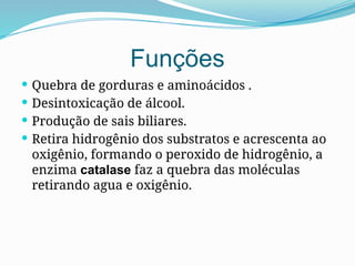 Funções
 Quebra de gorduras e aminoácidos .
 Desintoxicação de álcool.
 Produção de sais biliares.
 Retira hidrogênio dos substratos e acrescenta ao
oxigênio, formando o peroxido de hidrogênio, a
enzima catalase faz a quebra das moléculas
retirando agua e oxigênio.
 