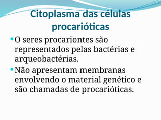 Citoplasma das células
procarióticas
O seres procariontes são
representados pelas bactérias e
arqueobactérias.
Não apresentam membranas
envolvendo o material genético e
são chamadas de procarióticas.
 