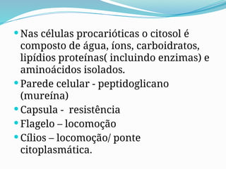  Nas células procarióticas o citosol é
composto de água, íons, carboidratos,
lipídios proteínas( incluindo enzimas) e
aminoácidos isolados.
 Parede celular - peptidoglicano
(mureína)
 Capsula - resistência
 Flagelo – locomoção
 Cílios – locomoção/ ponte
citoplasmática.
 