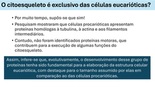 • Por muito tempo, supôs-se que sim!
• Pesquisam mostraram que células procarióticas apresentam
proteínas homólogas à tubulina, à actina e aos filamentos
intermediários.
• Contudo, não foram identificados proteínas motoras, que
contribuem para a execução de algumas funções do
citoesqueleto.
O citoesqueleto é exclusivo das células eucarióticas?
Assim, infere-se que, evolutivamente, o desenvolvimento desse grupo de
proteínas tenha sido fundamental para a elaboração da estrutura celular
eucariótica, com destaque para o tamanho assumido por elas em
comparação ao das células procarióticas.
 