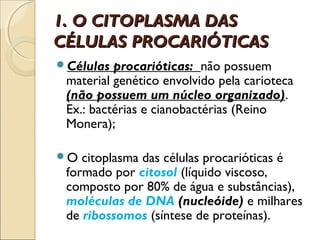1. O CITOPLASMA DAS
CÉLULAS PROCARIÓTICAS
Células  procarióticas: não possuem
 material genético envolvido pela carioteca
 (não possuem um núcleo organizado).
 Ex.: bactérias e cianobactérias (Reino
 Monera);

O  citoplasma das células procarióticas é
 formado por citosol (líquido viscoso,
 composto por 80% de água e substâncias),
 moléculas de DNA (nucleóide) e milhares
 de ribossomos (síntese de proteínas).
 