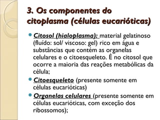 3. Os componentes do
citoplasma (células eucarióticas)
Citosol   (hialoplasma): material gelatinoso
 (fluído: sol/ viscoso: gel) rico em água e
 substâncias que contém as organelas
 celulares e o citoesqueleto. É no citosol que
 ocorre a maioria das reações metabólicas da
 célula;
Citoesqueleto (presente somente em
 células eucarióticas)
Organelas celulares (presente somente em
 células eucarióticas, com exceção dos
 ribossomos);
 