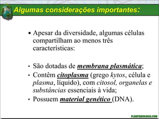 Algumas considerações importantes:
 Apesar da diversidade, algumas células
compartilham ao menos três
características:
• São dotadas de membrana plasmática;
• Contêm citoplasma (grego kytos, célula e
plasma, líquido), com citosol, organelas e
substâncias essenciais à vida;
• Possuem material genético (DNA).
 