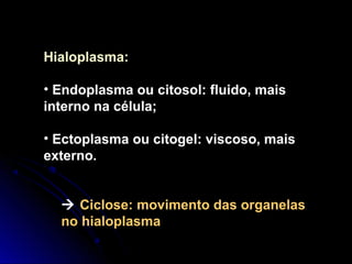 Hialoplasma:
• Endoplasma ou citosol: fluido, mais
interno na célula;
• Ectoplasma ou citogel: viscoso, mais
externo.
 Ciclose: movimento das organelas
no hialoplasma
 