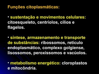 Funções citoplasmáticas:
• sustentação e movimentos celulares:
citoesqueleto, centríolos, cílios e
flagelos.
• síntese, armazenamento e transporte
de substâncias: ribossomos, retículo
endoplasmático, complexo golgiense,
lisossomos, peroxissomos e vacúolos.
• metabolismo energético: cloroplastos
e mitocôndria.
 