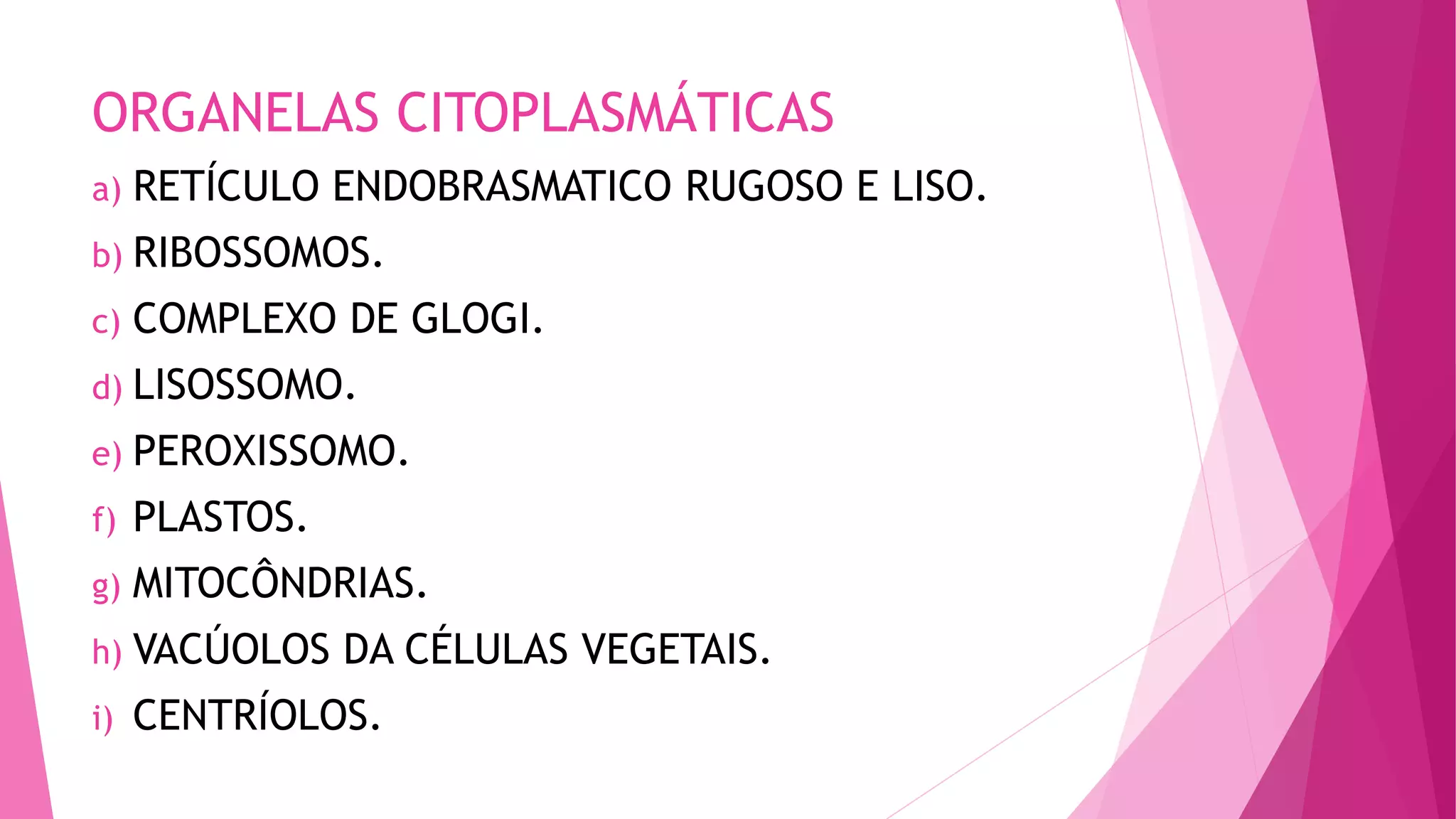 ORGANELAS CITOPLASMÁTICAS
a) RETÍCULO ENDOBRASMATICO RUGOSO E LISO.
b) RIBOSSOMOS.
c) COMPLEXO DE GLOGI.
d) LISOSSOMO.
e) PEROXISSOMO.
f) PLASTOS.
g) MITOCÔNDRIAS.
h) VACÚOLOS DA CÉLULAS VEGETAIS.
i) CENTRÍOLOS.