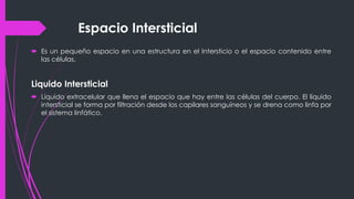 Espacio Intersticial
 Es un pequeño espacio en una estructura en el Intersticio o el espacio contenido entre
las células.
Liquido Intersticial
 Líquido extracelular que llena el espacio que hay entre las células del cuerpo. El líquido
intersticial se forma por filtración desde los capilares sanguíneos y se drena como linfa por
el sistema linfático.
 