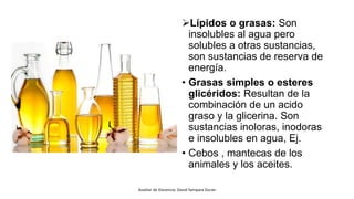 Lípidos o grasas: Son
insolubles al agua pero
solubles a otras sustancias,
son sustancias de reserva de
energía.
• Grasas simples o esteres
glicéridos: Resultan de la
combinación de un acido
graso y la glicerina. Son
sustancias inoloras, inodoras
e insolubles en agua, Ej.
• Cebos , mantecas de los
animales y los aceites.
Auxiliar de Docencia: David Yampara Duran
 