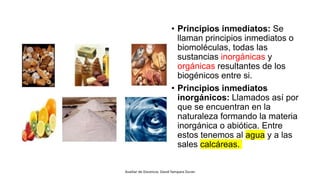 • Principios inmediatos: Se
llaman principios inmediatos o
biomoléculas, todas las
sustancias inorgánicas y
orgánicas resultantes de los
biogénicos entre si.
• Principios inmediatos
inorgánicos: Llamados así por
que se encuentran en la
naturaleza formando la materia
inorgánica o abiótica. Entre
estos tenemos al agua y a las
sales calcáreas.
Auxiliar de Docencia: David Yampara Duran
 