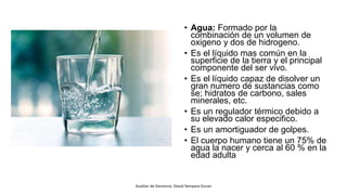 • Agua: Formado por la
combinación de un volumen de
oxigeno y dos de hidrogeno.
• Es el líquido mas común en la
superficie de la tierra y el principal
componente del ser vivo.
• Es el líquido capaz de disolver un
gran numero de sustancias como
se; hidratos de carbono, sales
minerales, etc.
• Es un regulador térmico debido a
su elevado calor especifico.
• Es un amortiguador de golpes.
• El cuerpo humano tiene un 75% de
agua la nacer y cerca al 60 % en la
edad adulta.
Auxiliar de Docencia: David Yampara Duran
 