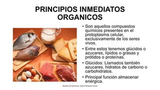 PRINCIPIOS INMEDIATOS
ORGANICOS
• Son aquellos compuestos
químicos presentes en el
protoplasma celular,
exclusivamente de los seres
vivos.
• Entre estos tenemos glúcidos o
azucares, lípidos o grasas y
prótidos o proteínas.
• Glúcidos: Llamados también
azucares, hidratos de carbono o
carbohidratos.
• Principal función almacenar
enérgica.
Auxiliar de Docencia: David Yampara Duran
 