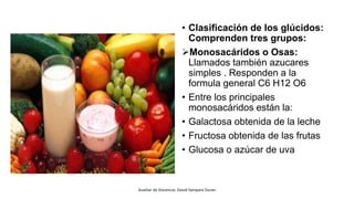 • Clasificación de los glúcidos:
Comprenden tres grupos:
Monosacáridos o Osas:
Llamados también azucares
simples . Responden a la
formula general C6 H12 O6
• Entre los principales
monosacáridos están la:
• Galactosa obtenida de la leche
• Fructosa obtenida de las frutas
• Glucosa o azúcar de uva
Auxiliar de Docencia: David Yampara Duran
 