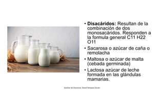 • Disacáridos: Resultan de la
combinación de dos
monosacáridos. Responden a
la formula general C11 H22
O11
• Sacarosa o azúcar de caña o
remolacha
• Maltosa o azúcar de malta
(cebada germinada)
• Lactosa azúcar de leche
formada en las glándulas
mamarias.
Auxiliar de Docencia: David Yampara Duran
 