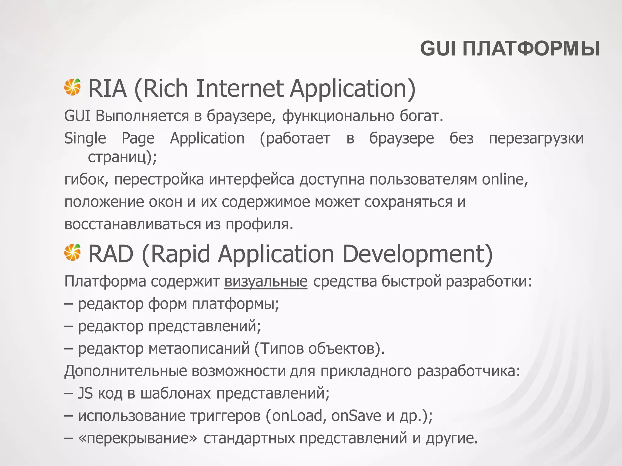 GUI ПЛАТФОРМЫ
RIA (Rich Internet Application)
GUI Выполняется в браузере, функционально богат.
Single Page Application (работает в браузере без перезагрузки
страниц);
гибок, перестройка интерфейса доступна пользователям online,
положение окон и их содержимое может сохраняться и
восстанавливаться из профиля.
RAD (Rapid Application Development)
Платформа содержит визуальные средства быстрой разработки:
– редактор форм платформы;
– редактор представлений;
– редактор метаописаний (Типов объектов).
Дополнительные возможности для прикладного разработчика:
– JS код в шаблонах представлений;
– использование триггеров (onLoad, onSave и др.);
– «перекрывание» стандартных представлений и другие.
 
