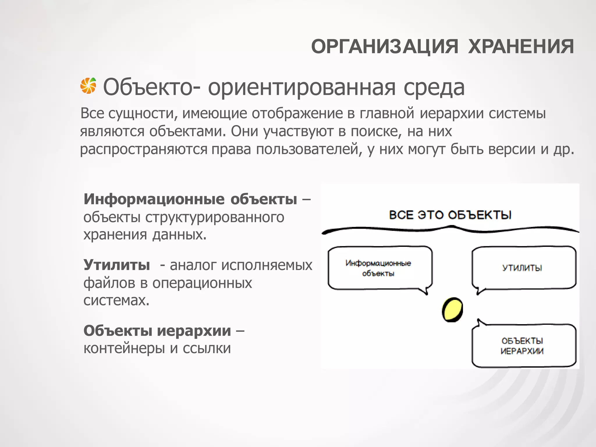 ОРГАНИЗАЦИЯ ХРАНЕНИЯ
Объекто- ориентированная среда
Все сущности, имеющие отображение в главной иерархии системы
являются объектами. Они участвуют в поиске, на них
распространяются права пользователей, у них могут быть версии и др.
Утилиты - аналог исполняемых
файлов в операционных
системах.
Информационные объекты –
объекты структурированного
хранения данных.
Объекты иерархии –
контейнеры и ссылки
 