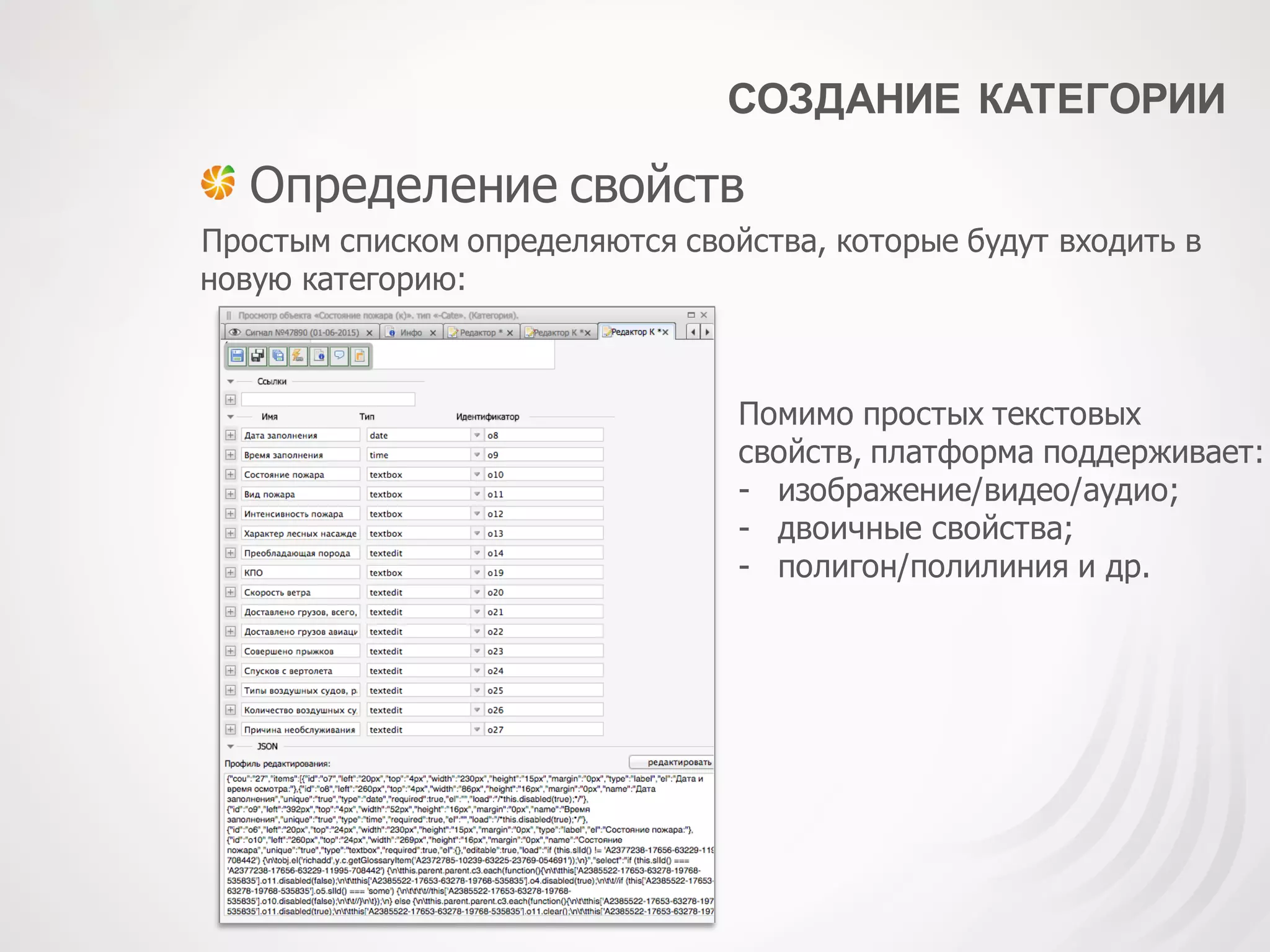 СОЗДАНИЕ КАТЕГОРИИ
Определение свойств
Простым списком определяются свойства, которые будут входить в
новую категорию:
Помимо простых текстовых
свойств, платформа поддерживает:
- изображение/видео/аудио;
- двоичные свойства;
- полигон/полилиния и др.
 
