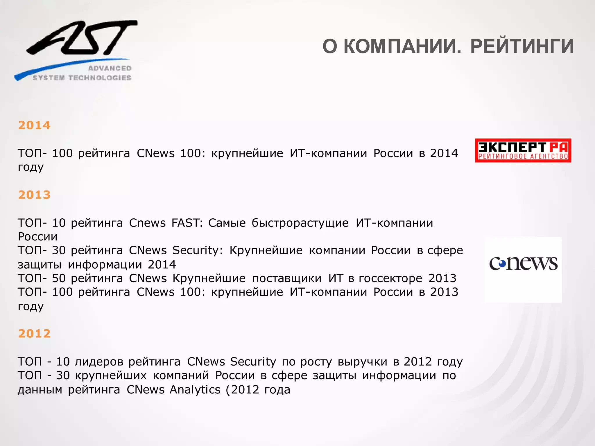 О КОМПАНИИ. РЕЙТИНГИ
2014
ТОП- 100 рейтинга CNews 100: крупнейшие ИТ-компании России в 2014
году
2013
ТОП- 10 рейтинга Cnews FAST: Самые быстрорастущие ИТ-компании
России
ТОП- 30 рейтинга CNews Security: Крупнейшие компании России в сфере
защиты информации 2014
ТОП- 50 рейтинга CNews Крупнейшие поставщики ИТ в госсекторе 2013
ТОП- 100 рейтинга CNews 100: крупнейшие ИТ-компании России в 2013
году
2012
ТОП - 10 лидеров рейтинга CNews Security по росту выручки в 2012 году
ТОП - 30 крупнейших компаний России в сфере защиты информации по
данным рейтинга CNews Analytics (2012 года
 