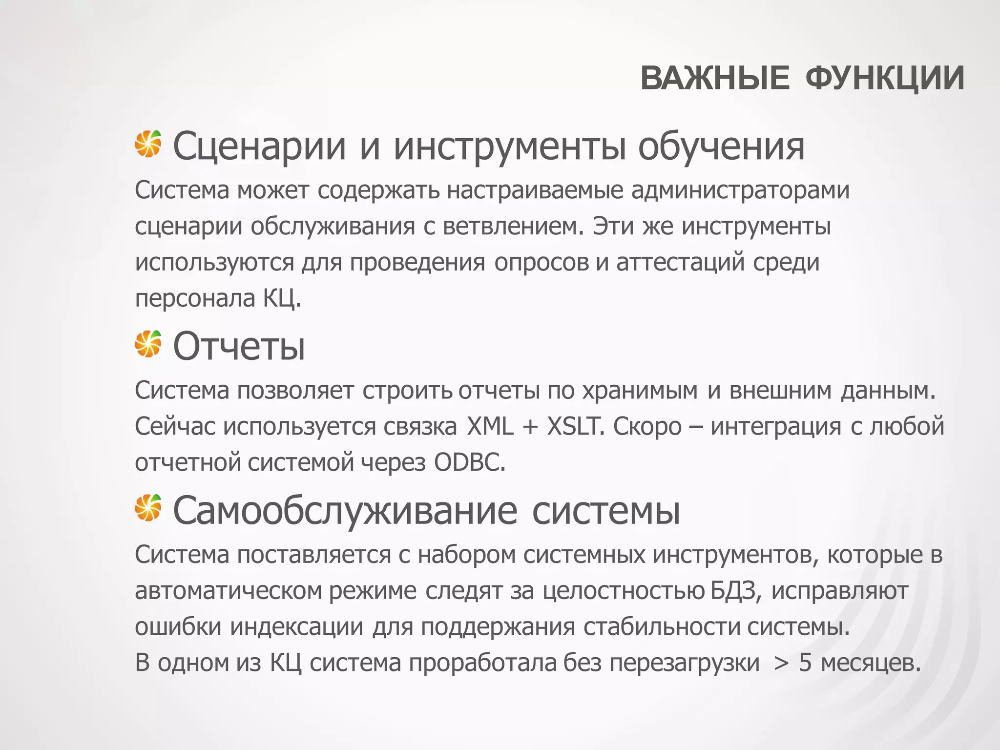 ВАЖНЫЕ ФУНКЦИИ
Сценарии и инструменты обучения
Система может содержать настраиваемые администраторами
сценарии обслуживания с ветвлением. Эти же инструменты
используются для проведения опросов и аттестаций среди
персонала КЦ.
Отчеты
Система позволяет строить отчеты по хранимым и внешним данным.
Сейчас используется связка XML + XSLT. Скоро – интеграция с любой
отчетной системой через ODBC.
Самообслуживание системы
Система поставляется с набором системных инструментов, которые в
автоматическом режиме следят за целостностью БДЗ, исправляют
ошибки индексации для поддержания стабильности системы.
В одном из КЦ система проработала без перезагрузки > 5 месяцев.
 