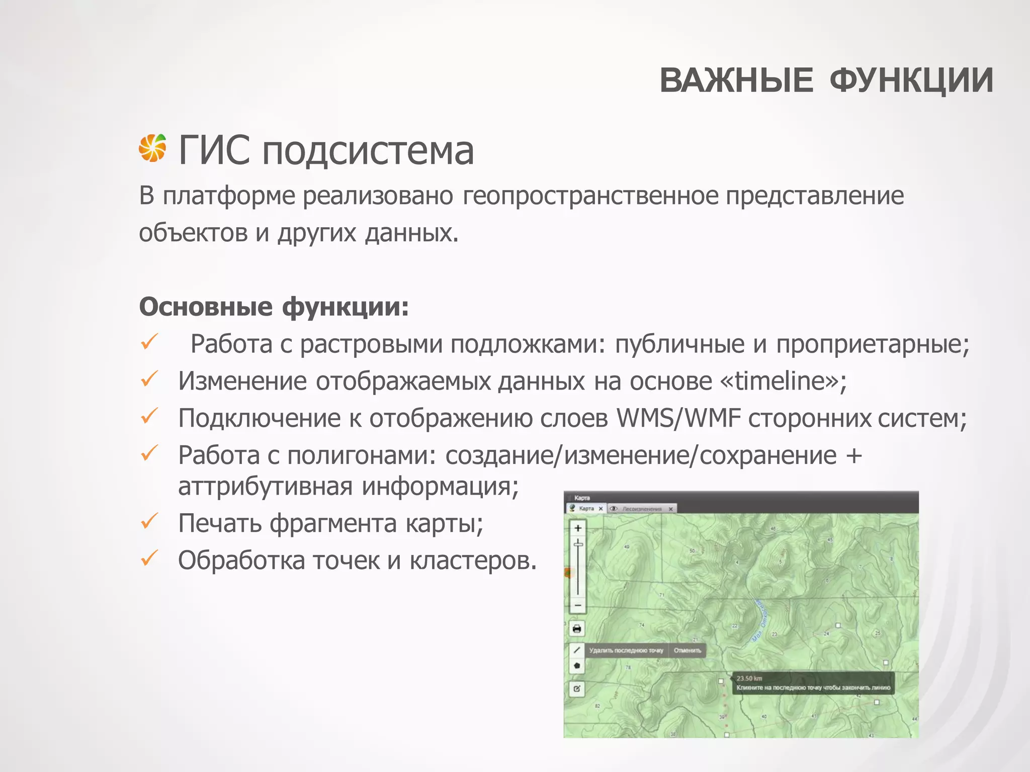 ВАЖНЫЕ ФУНКЦИИ
ГИС подсистема
В платформе реализовано геопространственное представление
объектов и других данных.
Основные функции:
 Работа с растровыми подложками: публичные и проприетарные;
 Изменение отображаемых данных на основе «timeline»;
 Подключение к отображению слоев WMS/WMF сторонних систем;
 Работа с полигонами: создание/изменение/сохранение +
аттрибутивная информация;
 Печать фрагмента карты;
 Обработка точек и кластеров.
 