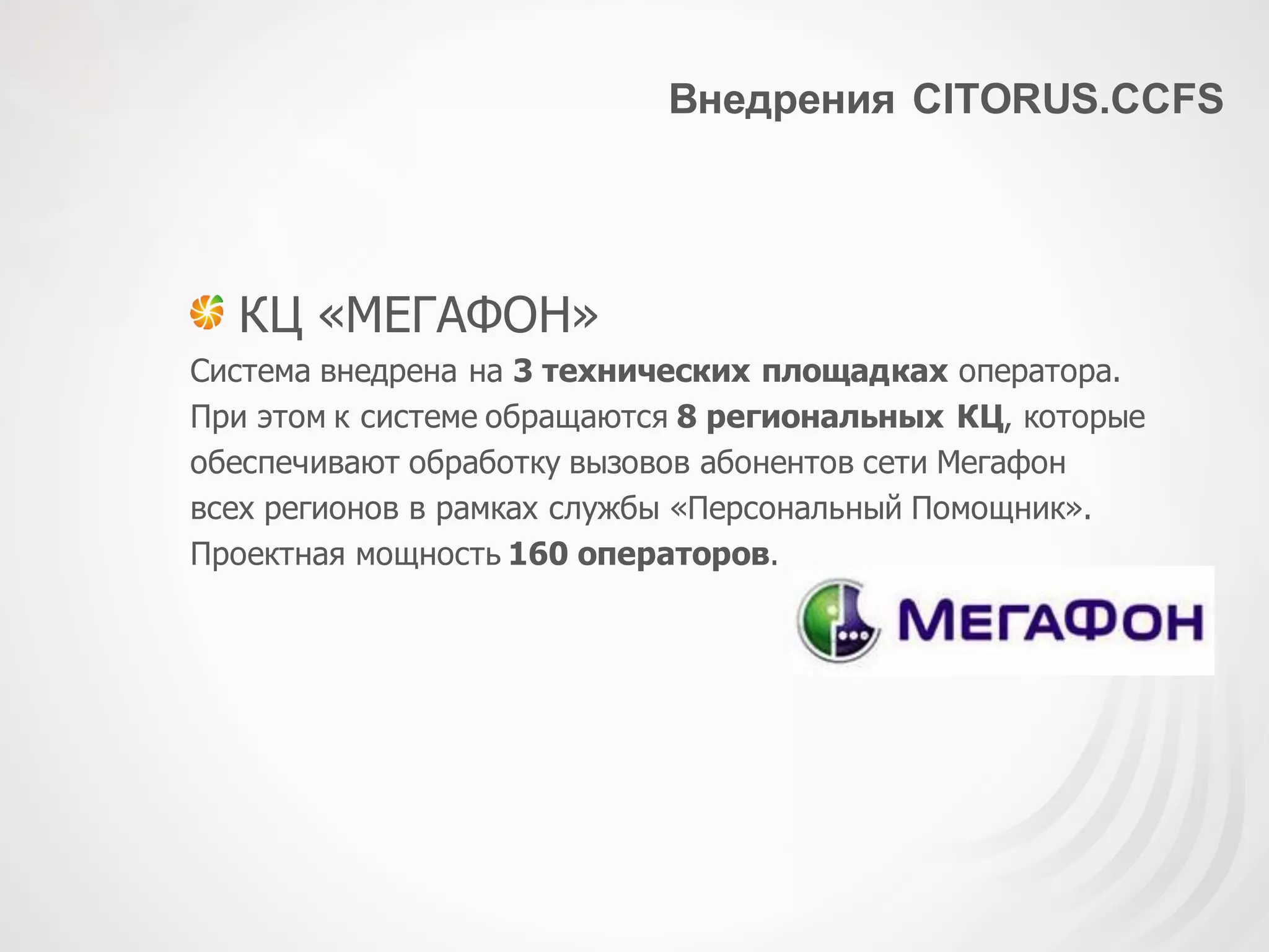 Внедрения CITORUS.CCFS
КЦ «МЕГАФОН»
Система внедрена на 3 технических площадках оператора.
При этом к системе обращаются 8 региональных КЦ, которые
обеспечивают обработку вызовов абонентов сети Мегафон
всех регионов в рамках службы «Персональный Помощник».
Проектная мощность 160 операторов.
 