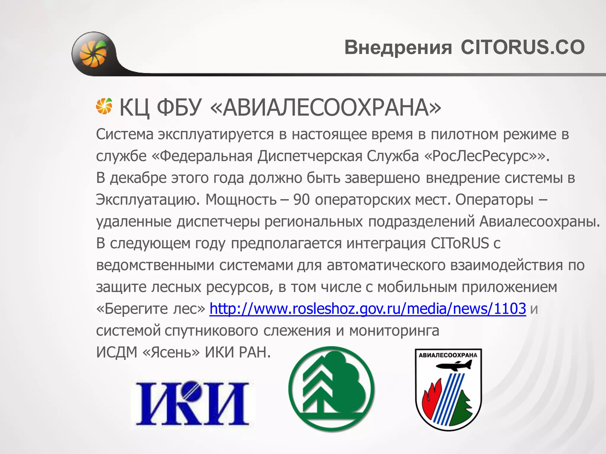Внедрения CITORUS.CО
КЦ ФБУ «АВИАЛЕСООХРАНА»
Система эксплуатируется в настоящее время в пилотном режиме в
службе «Федеральная Диспетчерская Служба «РосЛесРесурс»».
В декабре этого года должно быть завершено внедрение системы в
Эксплуатацию. Мощность – 90 операторских мест. Операторы –
удаленные диспетчеры региональных подразделений Авиалесоохраны.
В следующем году предполагается интеграция CIToRUS с
ведомственными системами для автоматического взаимодействия по
защите лесных ресурсов, в том числе с мобильным приложением
«Берегите лес» http://www.rosleshoz.gov.ru/media/news/1103 и
системой спутникового слежения и мониторинга
ИСДМ «Ясень» ИКИ РАН.
 