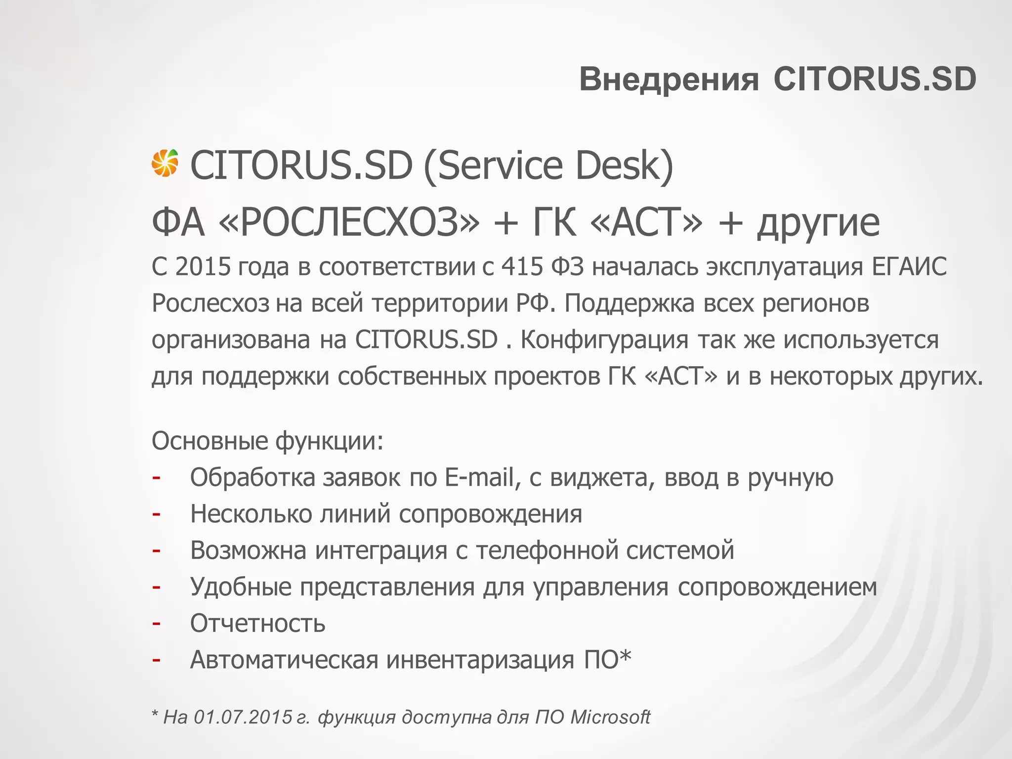 Внедрения CITORUS.SD
CITORUS.SD (Service Desk)
ФА «РОСЛЕСХОЗ» + ГК «АСТ» + другие
С 2015 года в соответствии с 415 ФЗ началась эксплуатация ЕГАИС
Рослесхоз на всей территории РФ. Поддержка всех регионов
организована на CITORUS.SD . Конфигурация так же используется
для поддержки собственных проектов ГК «АСТ» и в некоторых других.
Основные функции:
- Обработка заявок по E-mail, с виджета, ввод в ручную
- Несколько линий сопровождения
- Возможна интеграция с телефонной системой
- Удобные представления для управления сопровождением
- Отчетность
- Автоматическая инвентаризация ПО*
* На 01.07.2015 г. функция доступна для ПО Microsoft
 