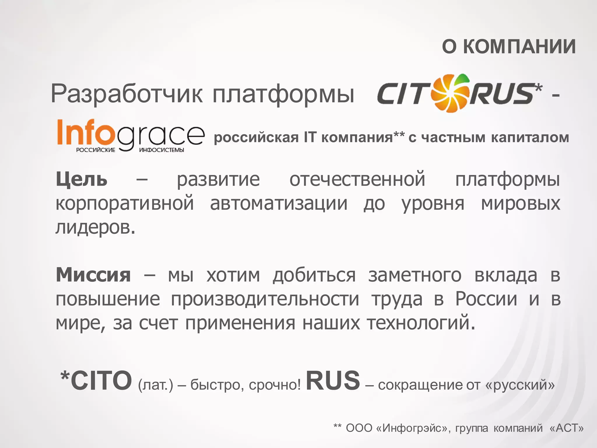 О КОМПАНИИ
российская IT компания** с частным капиталом
Разработчик платформы * -
Цель – развитие отечественной платформы
корпоративной автоматизации до уровня мировых
лидеров.
Миссия – мы хотим добиться заметного вклада в
повышение производительности труда в России и в
мире, за счет применения наших технологий.
** ООО «Инфогрэйс», группа компаний «АСТ»
*CITO (лат.) – быстро, срочно! RUS – сокращение от «русский»
 