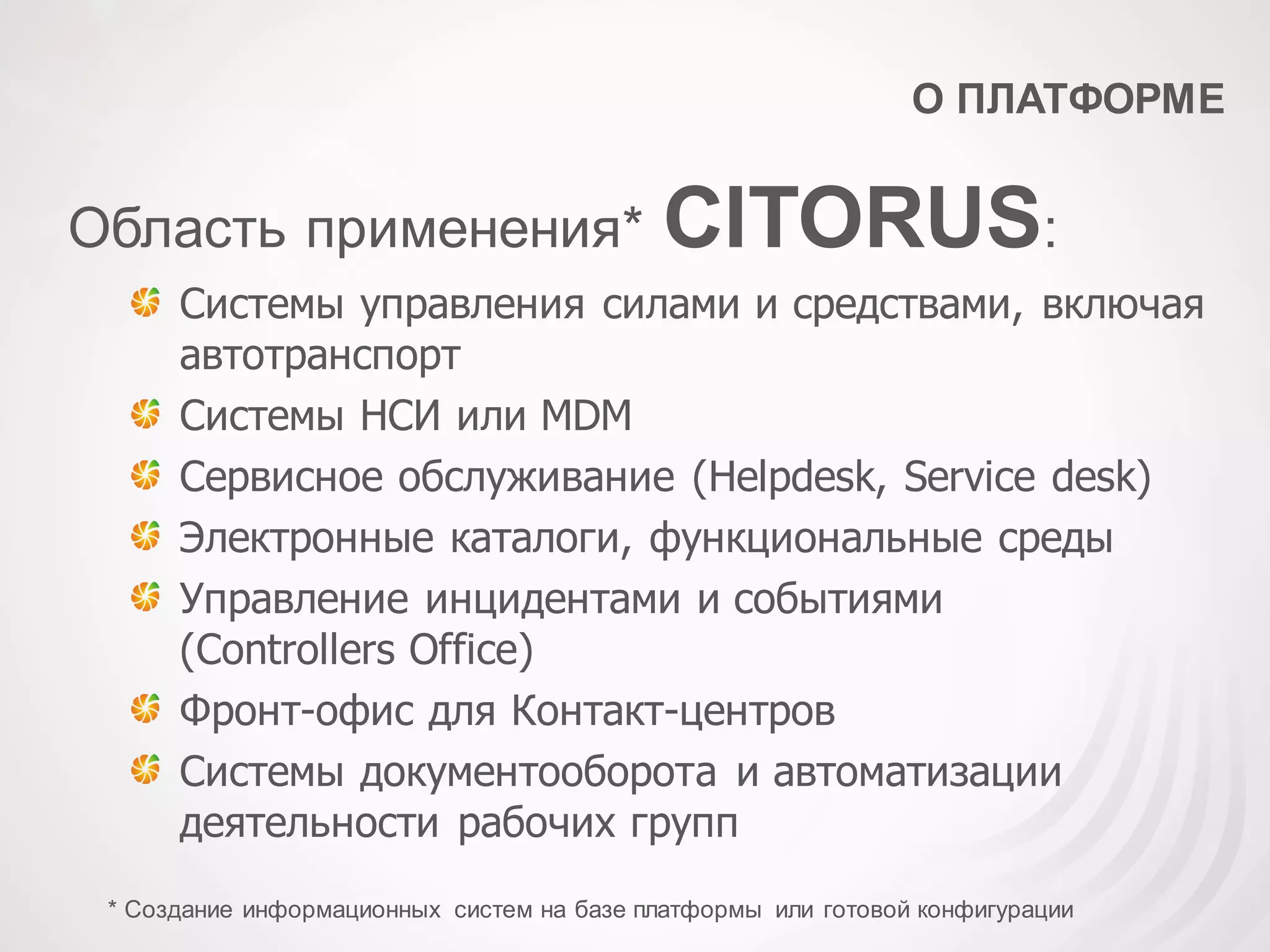 О ПЛАТФОРМЕ
Область применения* CITORUS:
Системы управления силами и средствами, включая
автотранспорт
Системы НСИ или MDM
Сервисное обслуживание (Helpdesk, Service desk)
Электронные каталоги, функциональные среды
Управление инцидентами и событиями
(Controllers Office)
Фронт-офис для Контакт-центров
Системы документооборота и автоматизации
деятельности рабочих групп
* Создание информационных систем на базе платформы или готовой конфигурации
 