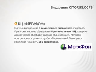 Внедрения CITORUS.CCFS
КЦ «МЕГАФОН»
Система внедрена на 3 технических площадках оператора.
При этом к системе обращаются 8 региональных КЦ, которые
обеспечивают обработку вызовов абонентов сети Мегафон
всех регионов в рамках службы «Персональный Помощник».
Проектная мощность 160 операторов.
 