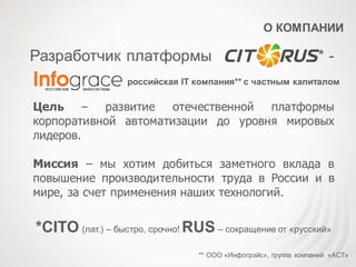 О КОМПАНИИ
российская IT компания** с частным капиталом
Разработчик платформы * -
Цель – развитие отечественной платформы
корпоративной автоматизации до уровня мировых
лидеров.
Миссия – мы хотим добиться заметного вклада в
повышение производительности труда в России и в
мире, за счет применения наших технологий.
** ООО «Инфогрэйс», группа компаний «АСТ»
*CITO (лат.) – быстро, срочно! RUS – сокращение от «русский»
 