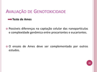 AVALIAÇÃO DE GENOTOXICIDADE
Teste de Ames
 Possíveis diferenças na captação celular das nanopartículas
e complexidade genômica entre procariontes e eucariontes.
 O ensaio de Ames deve ser complementado por outros
estudos.
26
 