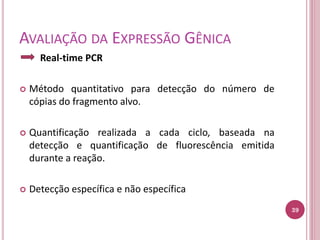 AVALIAÇÃO DA EXPRESSÃO GÊNICA
Real-time PCR
 Método quantitativo para detecção do número de
cópias do fragmento alvo.
 Quantificação realizada a cada ciclo, baseada na
detecção e quantificação de fluorescência emitida
durante a reação.
 Detecção específica e não específica
39
 