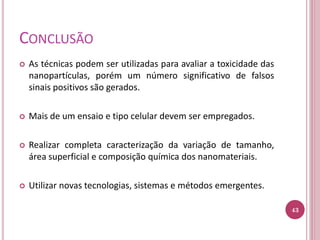CONCLUSÃO
 As técnicas podem ser utilizadas para avaliar a toxicidade das
nanopartículas, porém um número significativo de falsos
sinais positivos são gerados.
 Mais de um ensaio e tipo celular devem ser empregados.
 Realizar completa caracterização da variação de tamanho,
área superficial e composição química dos nanomateriais.
 Utilizar novas tecnologias, sistemas e métodos emergentes.
43
 