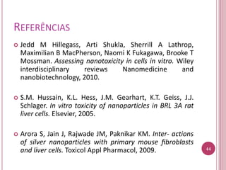 REFERÊNCIAS
 Jedd M Hillegass, Arti Shukla, Sherrill A Lathrop,
Maximilian B MacPherson, Naomi K Fukagawa, Brooke T
Mossman. Assessing nanotoxicity in cells in vitro. Wiley
interdisciplinary reviews Nanomedicine and
nanobiotechnology, 2010.
 S.M. Hussain, K.L. Hess, J.M. Gearhart, K.T. Geiss, J.J.
Schlager. In vitro toxicity of nanoparticles in BRL 3A rat
liver cells. Elsevier, 2005.
 Arora S, Jain J, Rajwade JM, Paknikar KM. Inter- actions
of silver nanoparticles with primary mouse ﬁbroblasts
and liver cells. Toxicol Appl Pharmacol, 2009. 44
 