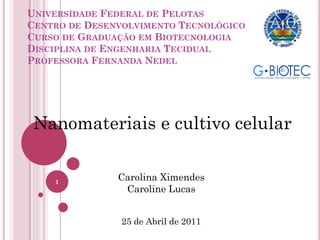 UNIVERSIDADE FEDERAL DE PELOTAS
CENTRO DE DESENVOLVIMENTO TECNOLÓGICO
CURSO DE GRADUAÇÃO EM BIOTECNOLOGIA
DISCIPLINA DE ENGENHARIA TECIDUAL
PROFESSORA FERNANDA NEDEL
Carolina Ximendes
Caroline Lucas
25 de Abril de 2011
Nanomateriais e cultivo celular
1
 