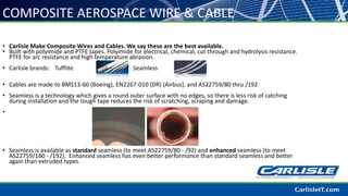 • Carlisle Make Composite Wires and Cables. We say these are the best available.
• Built with polyimide and PTFE tapes. Polyimide for electrical, chemical, cut through and hydrolysis resistance.
PTFE for arc resistance and high temperature abrasion.
• Carlisle brands: Tufflite Seamless
• Cables are made to BMS13-60 (Boeing), EN2267-010 (DR) (Airbus), and AS22759/80 thru /192
• Seamless is a technology which gives a round outer surface with no edges, so there is less risk of catching
during installation and the tough tape reduces the risk of scratching, scraping and damage.
•
• Seamless is available as standard seamless (to meet AS22759/80 - /92) and enhanced seamless (to meet
AS22759/180 - /192). Enhanced seamless has even better performance than standard seamless and better
again than extruded types.
COMPOSITE AEROSPACE WIRE & CABLE
 