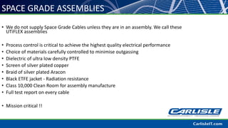 SPACE GRADE ASSEMBLIES
• We do not supply Space Grade Cables unless they are in an assembly. We call these
UTiFLEX assemblies
• Process control is critical to achieve the highest quality electrical performance
• Choice of materials carefully controlled to minimise outgassing
• Dielectric of ultra low density PTFE
• Screen of silver plated copper
• Braid of silver plated Aracon
• Black ETFE jacket - Radiation resistance
• Class 10,000 Clean Room for assembly manufacture
• Full test report on every cable
• Mission critical !!
 
