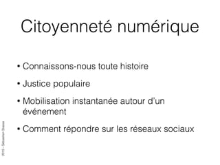 2015-SébastienStasse
Citoyenneté numérique
• Connaissons-nous toute histoire
• Justice populaire
• Mobilisation instantanée autour d’un
événement
• Comment répondre sur les réseaux sociaux
 