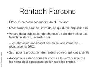 2015-SébastienStasse
Rehtaeh Parsons
• Élève d’une école secondaire de NE, 17 ans
• S’est suicidée pour de l’intimidation qui durait depuis 2 ans
• Venant de la publication de photos d’un viol dont elle a été
la victime alors qu’elle était ivre
• « les photos ne constituent pas en soi une infraction » -
disait alors la GRC.
• Sauf pour la production de matériel pornographique juvénile
• Anonymous a donc donné les noms à la GRC puis publié
les noms de 3 agresseurs en lien avec les photos.
 