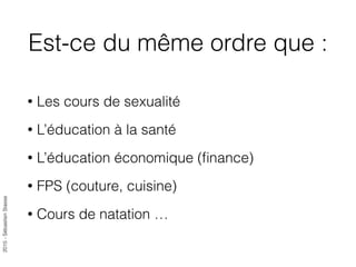 2015-SébastienStasse
Est-ce du même ordre que :
• Les cours de sexualité
• L’éducation à la santé
• L’éducation économique (ﬁnance)
• FPS (couture, cuisine)
• Cours de natation …
 