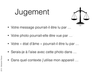 2015-SébastienStasse
Jugement
• Votre message pourrait-il être lu par …
• Votre photo pourrait-elle être vue par …
• Votre « état d’âme » pourrait-il être lu par …
• Serais-je à l’aise avec cette photo dans …
• Dans quel contexte j’utilise mon appareil …
 