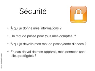 2015-SébastienStasse
Sécurité
• À qui je donne mes informations ?
• Un mot de passe pour tous mes comptes ?
• À qui je dévoile mon mot de passe/code d’accès ?
• En cas de vol de mon appareil, mes données sont-
elles protégées ?
 
