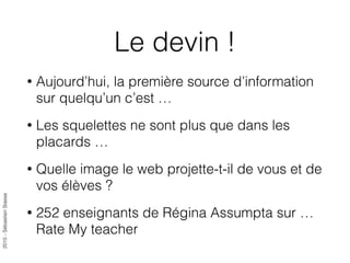2015-SébastienStasse
Le devin !
• Aujourd’hui, la première source d’information
sur quelqu’un c’est …
• Les squelettes ne sont plus que dans les
placards …
• Quelle image le web projette-t-il de vous et de
vos élèves ?
• 252 enseignants de Régina Assumpta sur …
Rate My teacher
 