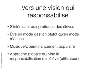 2015-SébastienStasse
Vers une vision qui
responsabilise
• S’intéresser aux pratiques des élèves
• Être en mode gestion plutôt qu’en mode
réaction
• Musique/Uber/Financement populaire
• Approche globale qui vise la
responsabilisation de l’élève (utilisateur)
 