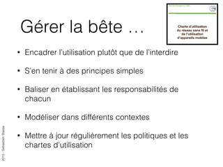 2015-SébastienStasse
Gérer la bête …
• Encadrer l’utilisation plutôt que de l’interdire
• S’en tenir à des principes simples
• Baliser en établissant les responsabilités de
chacun
• Modéliser dans différents contextes
• Mettre à jour régulièrement les politiques et les
chartes d’utilisation
 