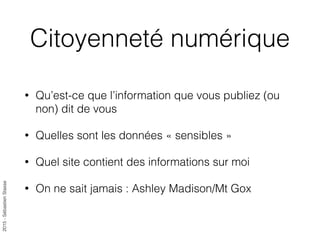 2015-SébastienStasse
Citoyenneté numérique
• Qu’est-ce que l’information que vous publiez (ou
non) dit de vous
• Quelles sont les données « sensibles »
• Quel site contient des informations sur moi
• On ne sait jamais : Ashley Madison/Mt Gox
 