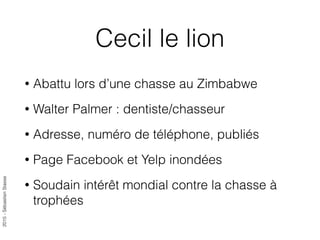 2015-SébastienStasse
Cecil le lion
• Abattu lors d’une chasse au Zimbabwe
• Walter Palmer : dentiste/chasseur
• Adresse, numéro de téléphone, publiés
• Page Facebook et Yelp inondées
• Soudain intérêt mondial contre la chasse à
trophées
 