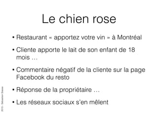 2015-SébastienStasse
Le chien rose
• Restaurant « apportez votre vin » à Montréal
• Cliente apporte le lait de son enfant de 18
mois …
• Commentaire négatif de la cliente sur la page
Facebook du resto
• Réponse de la propriétaire …
• Les réseaux sociaux s’en mêlent
 