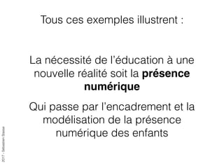 2017-SébastienStasse
Tous ces exemples illustrent :
La nécessité de l’éducation à une
nouvelle réalité soit la présence
numérique
Qui passe par l’encadrement et la
modélisation de la présence
numérique des enfants
 